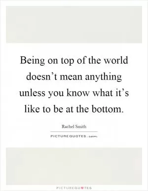 Being on top of the world doesn’t mean anything unless you know what it’s like to be at the bottom Picture Quote #1