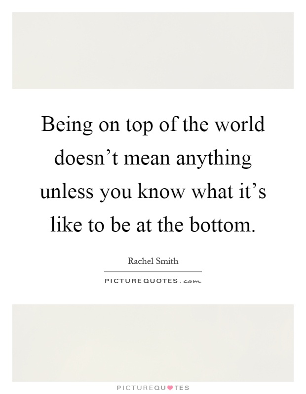 Being on top of the world doesn't mean anything unless you know what it's like to be at the bottom Picture Quote #1
