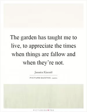 The garden has taught me to live, to appreciate the times when things are fallow and when they’re not Picture Quote #1