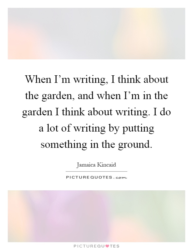 When I'm writing, I think about the garden, and when I'm in the garden I think about writing. I do a lot of writing by putting something in the ground Picture Quote #1