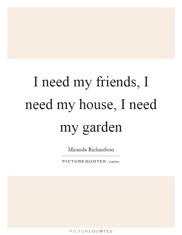 I need my friends, I need my house, I need my garden Picture Quote #1