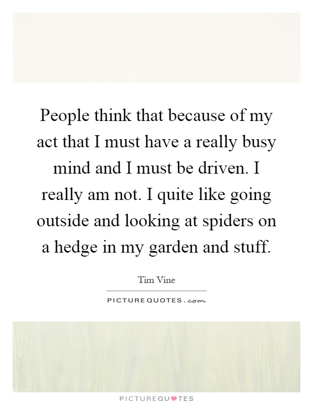 People think that because of my act that I must have a really busy mind and I must be driven. I really am not. I quite like going outside and looking at spiders on a hedge in my garden and stuff Picture Quote #1