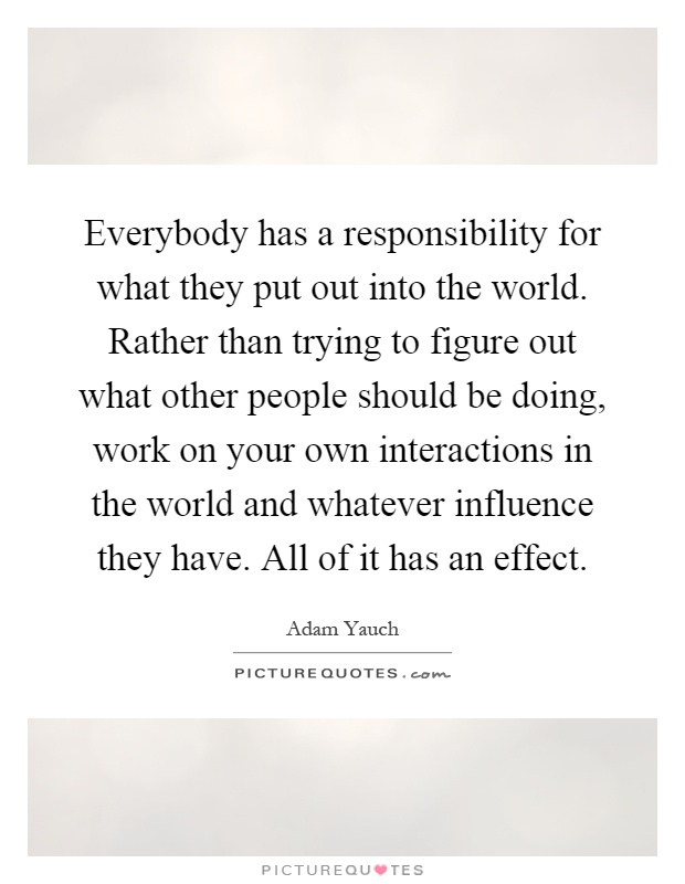 Everybody has a responsibility for what they put out into the world. Rather than trying to figure out what other people should be doing, work on your own interactions in the world and whatever influence they have. All of it has an effect Picture Quote #1
