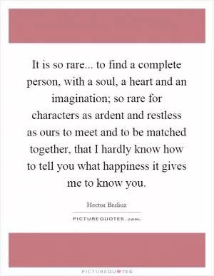 It is so rare... to find a complete person, with a soul, a heart and an imagination; so rare for characters as ardent and restless as ours to meet and to be matched together, that I hardly know how to tell you what happiness it gives me to know you Picture Quote #1