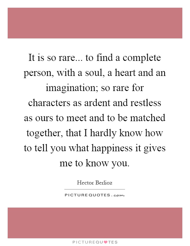 It is so rare... to find a complete person, with a soul, a heart and an imagination; so rare for characters as ardent and restless as ours to meet and to be matched together, that I hardly know how to tell you what happiness it gives me to know you Picture Quote #1