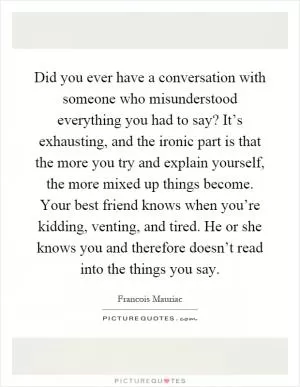Did you ever have a conversation with someone who misunderstood everything you had to say? It’s exhausting, and the ironic part is that the more you try and explain yourself, the more mixed up things become. Your best friend knows when you’re kidding, venting, and tired. He or she knows you and therefore doesn’t read into the things you say Picture Quote #1