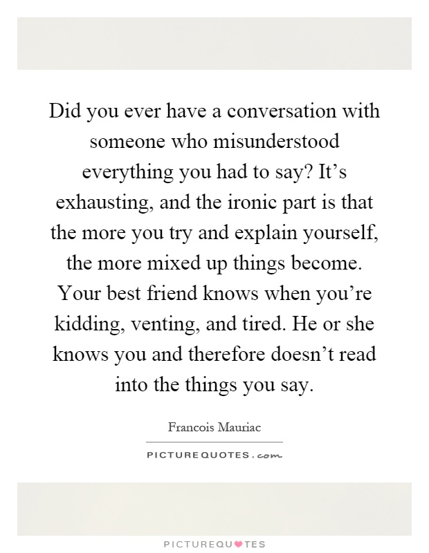 Did you ever have a conversation with someone who misunderstood everything you had to say? It's exhausting, and the ironic part is that the more you try and explain yourself, the more mixed up things become. Your best friend knows when you're kidding, venting, and tired. He or she knows you and therefore doesn't read into the things you say Picture Quote #1