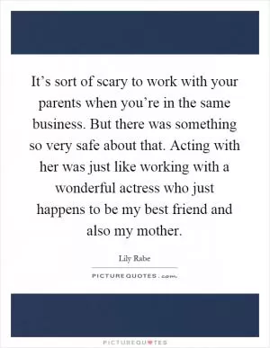 It’s sort of scary to work with your parents when you’re in the same business. But there was something so very safe about that. Acting with her was just like working with a wonderful actress who just happens to be my best friend and also my mother Picture Quote #1