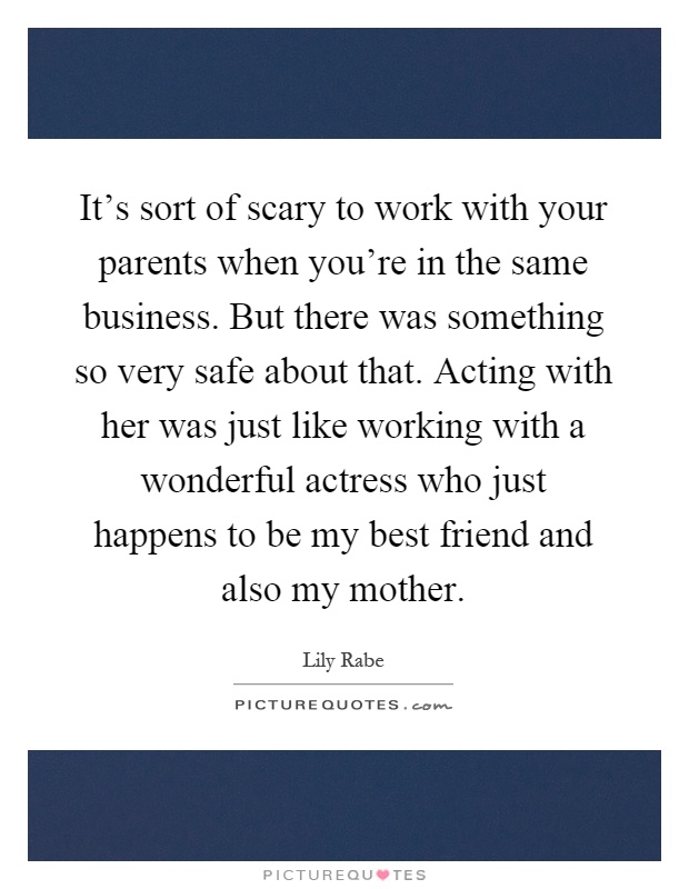 It's sort of scary to work with your parents when you're in the same business. But there was something so very safe about that. Acting with her was just like working with a wonderful actress who just happens to be my best friend and also my mother Picture Quote #1