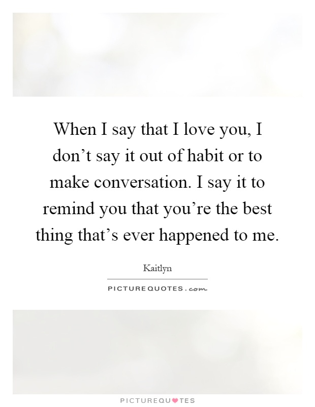 When I say that I love you, I don't say it out of habit or to make conversation. I say it to remind you that you're the best thing that's ever happened to me Picture Quote #1
