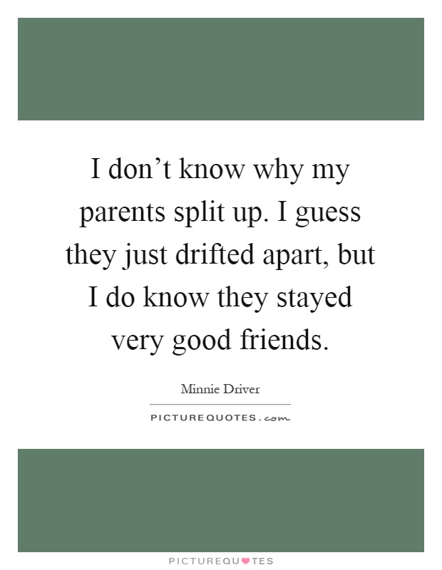 I don't know why my parents split up. I guess they just drifted apart, but I do know they stayed very good friends Picture Quote #1