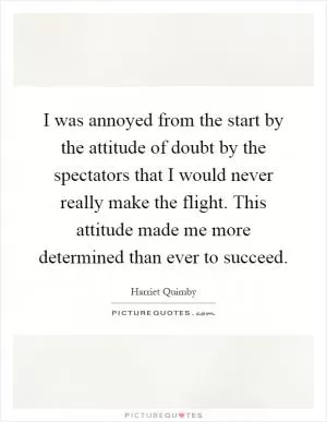 I was annoyed from the start by the attitude of doubt by the spectators that I would never really make the flight. This attitude made me more determined than ever to succeed Picture Quote #1