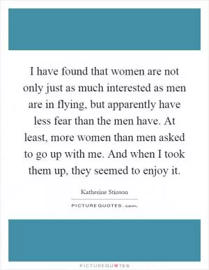 I have found that women are not only just as much interested as men are in flying, but apparently have less fear than the men have. At least, more women than men asked to go up with me. And when I took them up, they seemed to enjoy it Picture Quote #1