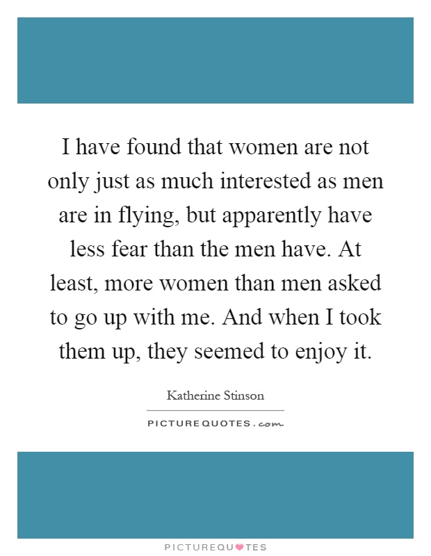 I have found that women are not only just as much interested as men are in flying, but apparently have less fear than the men have. At least, more women than men asked to go up with me. And when I took them up, they seemed to enjoy it Picture Quote #1