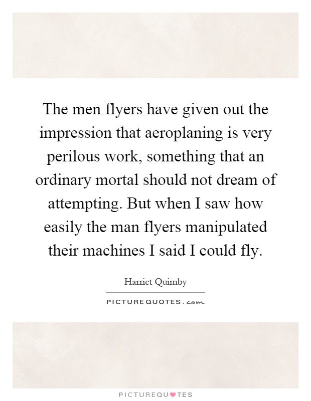 The men flyers have given out the impression that aeroplaning is very perilous work, something that an ordinary mortal should not dream of attempting. But when I saw how easily the man flyers manipulated their machines I said I could fly Picture Quote #1