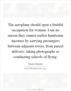 The aeroplane should open a fruitful occupation for women. I see no reason they cannot realize handsome incomes by carrying passengers between adjacent towns, from parcel delivery, taking photographs or conducting schools of flying Picture Quote #1