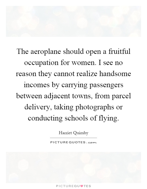 The aeroplane should open a fruitful occupation for women. I see no reason they cannot realize handsome incomes by carrying passengers between adjacent towns, from parcel delivery, taking photographs or conducting schools of flying Picture Quote #1