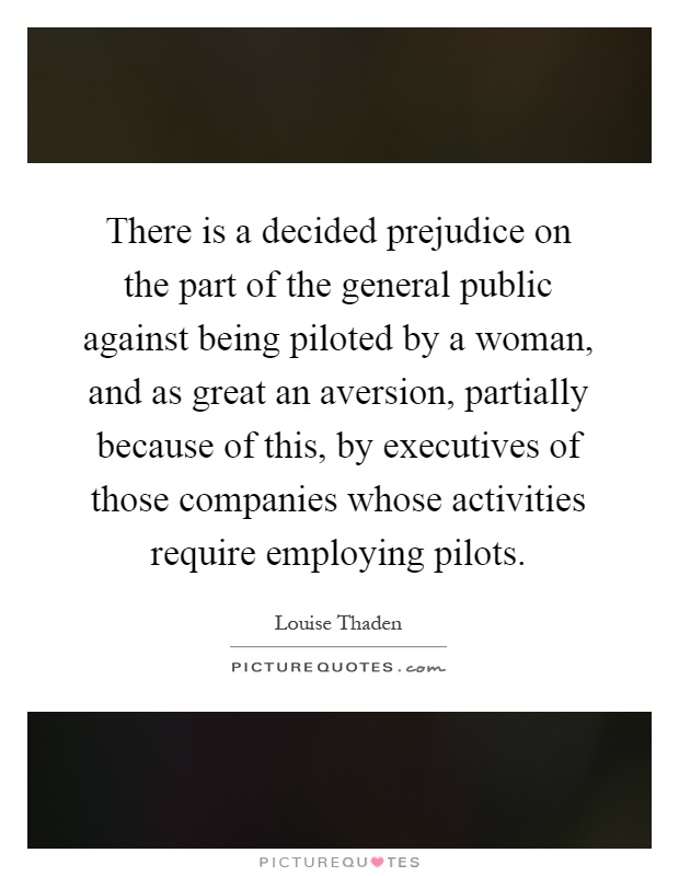 There is a decided prejudice on the part of the general public against being piloted by a woman, and as great an aversion, partially because of this, by executives of those companies whose activities require employing pilots Picture Quote #1