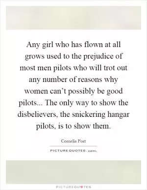 Any girl who has flown at all grows used to the prejudice of most men pilots who will trot out any number of reasons why women can’t possibly be good pilots... The only way to show the disbelievers, the snickering hangar pilots, is to show them Picture Quote #1