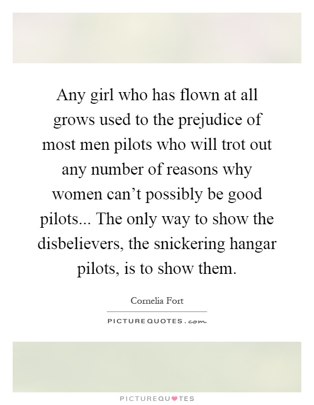 Any girl who has flown at all grows used to the prejudice of most men pilots who will trot out any number of reasons why women can't possibly be good pilots... The only way to show the disbelievers, the snickering hangar pilots, is to show them Picture Quote #1