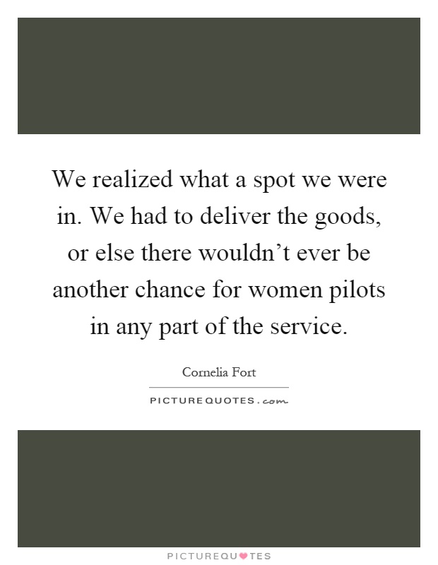 We realized what a spot we were in. We had to deliver the goods, or else there wouldn't ever be another chance for women pilots in any part of the service Picture Quote #1