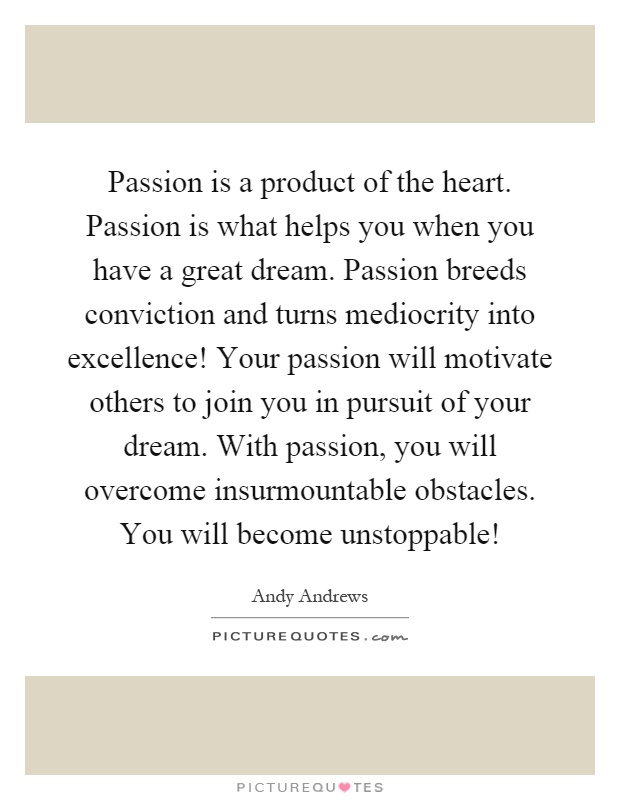 Passion is a product of the heart. Passion is what helps you when you have a great dream. Passion breeds conviction and turns mediocrity into excellence! Your passion will motivate others to join you in pursuit of your dream. With passion, you will overcome insurmountable obstacles. You will become unstoppable! Picture Quote #1