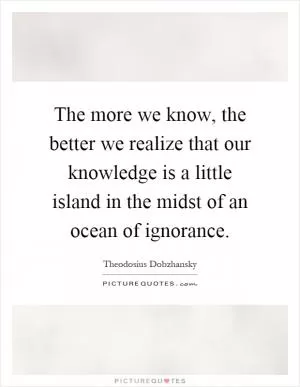 The more we know, the better we realize that our knowledge is a little island in the midst of an ocean of ignorance Picture Quote #1