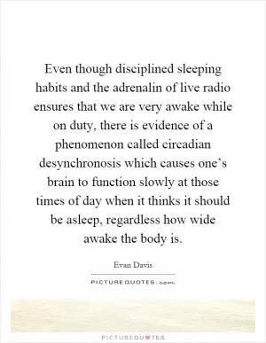 Even though disciplined sleeping habits and the adrenalin of live radio ensures that we are very awake while on duty, there is evidence of a phenomenon called circadian desynchronosis which causes one’s brain to function slowly at those times of day when it thinks it should be asleep, regardless how wide awake the body is Picture Quote #1