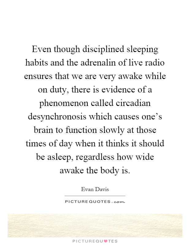 Even though disciplined sleeping habits and the adrenalin of live radio ensures that we are very awake while on duty, there is evidence of a phenomenon called circadian desynchronosis which causes one's brain to function slowly at those times of day when it thinks it should be asleep, regardless how wide awake the body is Picture Quote #1