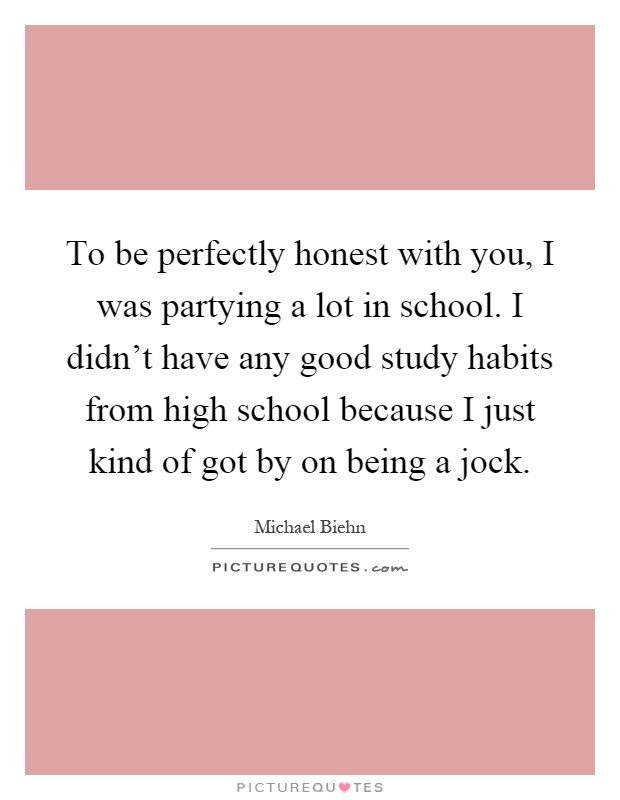 To be perfectly honest with you, I was partying a lot in school. I didn't have any good study habits from high school because I just kind of got by on being a jock Picture Quote #1