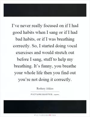 I’ve never really focused on if I had good habits when I sang or if I had bad habits, or if I was breathing correctly. So, I started doing vocal exercises and would stretch out before I sang, stuff to help my breathing. It’s funny, you breathe your whole life then you find out you’re not doing it correctly Picture Quote #1