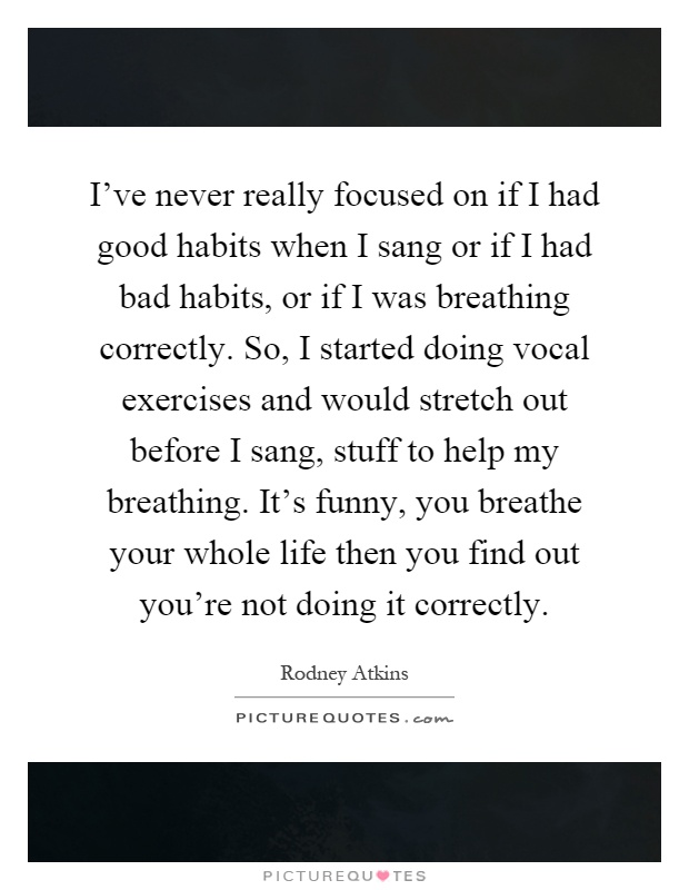 I've never really focused on if I had good habits when I sang or if I had bad habits, or if I was breathing correctly. So, I started doing vocal exercises and would stretch out before I sang, stuff to help my breathing. It's funny, you breathe your whole life then you find out you're not doing it correctly Picture Quote #1