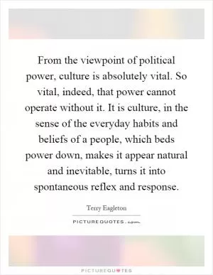 From the viewpoint of political power, culture is absolutely vital. So vital, indeed, that power cannot operate without it. It is culture, in the sense of the everyday habits and beliefs of a people, which beds power down, makes it appear natural and inevitable, turns it into spontaneous reflex and response Picture Quote #1