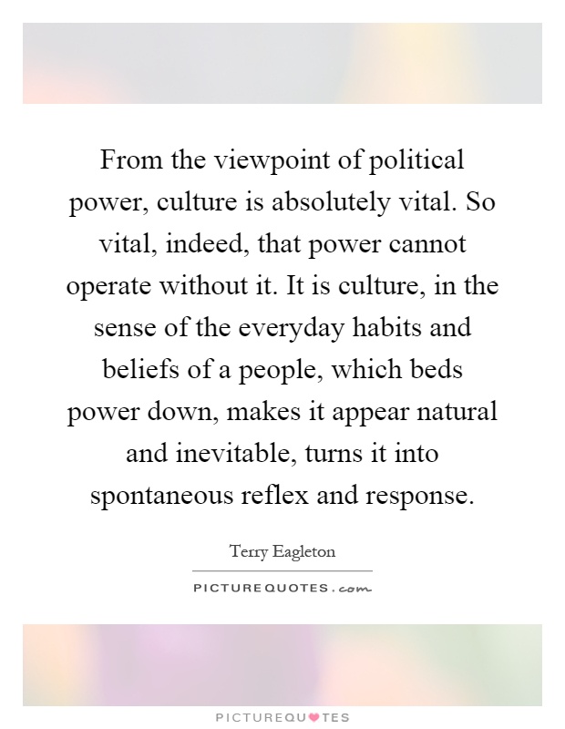 From the viewpoint of political power, culture is absolutely vital. So vital, indeed, that power cannot operate without it. It is culture, in the sense of the everyday habits and beliefs of a people, which beds power down, makes it appear natural and inevitable, turns it into spontaneous reflex and response Picture Quote #1