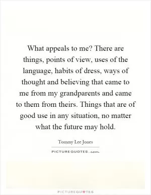 What appeals to me? There are things, points of view, uses of the language, habits of dress, ways of thought and believing that came to me from my grandparents and came to them from theirs. Things that are of good use in any situation, no matter what the future may hold Picture Quote #1