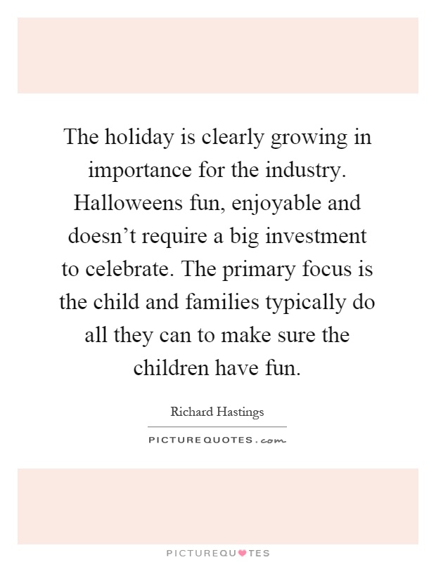 The holiday is clearly growing in importance for the industry. Halloweens fun, enjoyable and doesn't require a big investment to celebrate. The primary focus is the child and families typically do all they can to make sure the children have fun Picture Quote #1