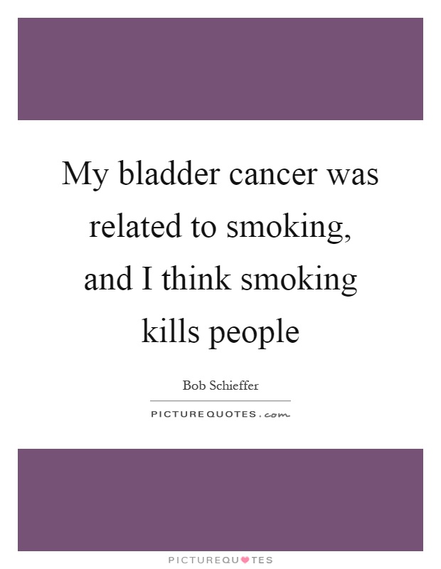 My bladder cancer was related to smoking, and I think smoking kills people Picture Quote #1