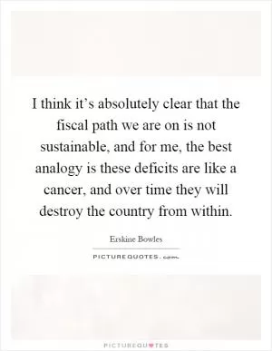 I think it’s absolutely clear that the fiscal path we are on is not sustainable, and for me, the best analogy is these deficits are like a cancer, and over time they will destroy the country from within Picture Quote #1