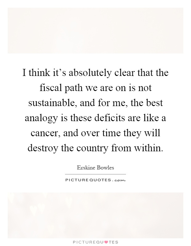 I think it's absolutely clear that the fiscal path we are on is not sustainable, and for me, the best analogy is these deficits are like a cancer, and over time they will destroy the country from within Picture Quote #1