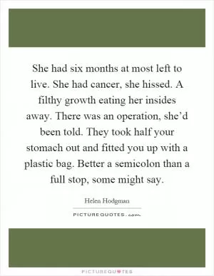She had six months at most left to live. She had cancer, she hissed. A filthy growth eating her insides away. There was an operation, she’d been told. They took half your stomach out and fitted you up with a plastic bag. Better a semicolon than a full stop, some might say Picture Quote #1