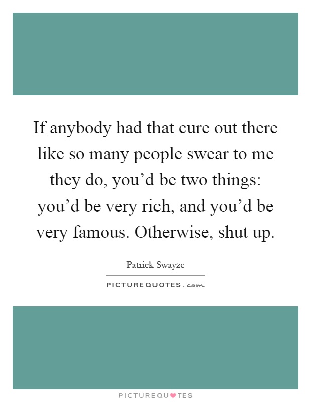 If anybody had that cure out there like so many people swear to me they do, you'd be two things: you'd be very rich, and you'd be very famous. Otherwise, shut up Picture Quote #1