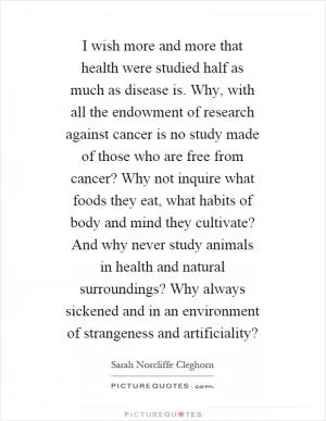 I wish more and more that health were studied half as much as disease is. Why, with all the endowment of research against cancer is no study made of those who are free from cancer? Why not inquire what foods they eat, what habits of body and mind they cultivate? And why never study animals in health and natural surroundings? Why always sickened and in an environment of strangeness and artificiality? Picture Quote #1