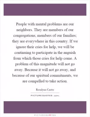 People with mental problems are our neighbors. They are members of our congregations, members of our families; they are everywhere in this country. If we ignore their cries for help, we will be continuing to participate in the anguish from which those cries for help come. A problem of this magnitude will not go away. Because it will not go away, and because of our spiritual commitments, we are compelled to take action Picture Quote #1