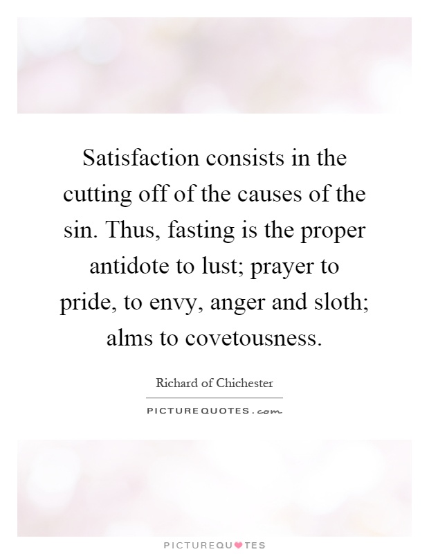 Satisfaction consists in the cutting off of the causes of the sin. Thus, fasting is the proper antidote to lust; prayer to pride, to envy, anger and sloth; alms to covetousness Picture Quote #1