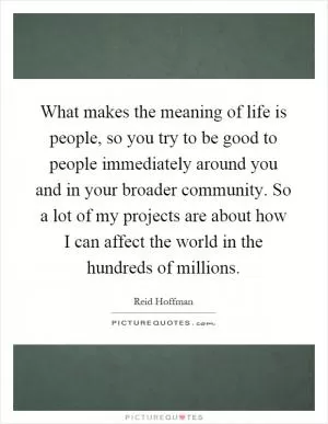 What makes the meaning of life is people, so you try to be good to people immediately around you and in your broader community. So a lot of my projects are about how I can affect the world in the hundreds of millions Picture Quote #1