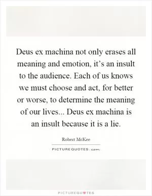 Deus ex machina not only erases all meaning and emotion, it’s an insult to the audience. Each of us knows we must choose and act, for better or worse, to determine the meaning of our lives... Deus ex machina is an insult because it is a lie Picture Quote #1
