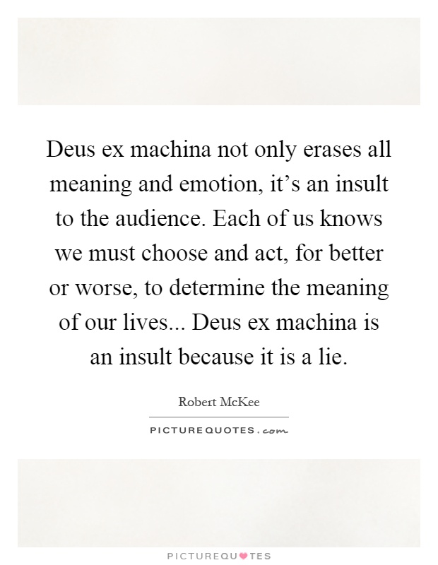 Deus ex machina not only erases all meaning and emotion, it's an insult to the audience. Each of us knows we must choose and act, for better or worse, to determine the meaning of our lives... Deus ex machina is an insult because it is a lie Picture Quote #1