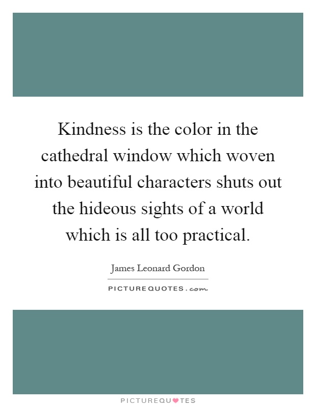 Kindness is the color in the cathedral window which woven into beautiful characters shuts out the hideous sights of a world which is all too practical Picture Quote #1