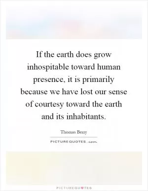 If the earth does grow inhospitable toward human presence, it is primarily because we have lost our sense of courtesy toward the earth and its inhabitants Picture Quote #1