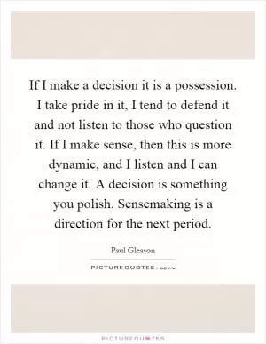 If I make a decision it is a possession. I take pride in it, I tend to defend it and not listen to those who question it. If I make sense, then this is more dynamic, and I listen and I can change it. A decision is something you polish. Sensemaking is a direction for the next period Picture Quote #1